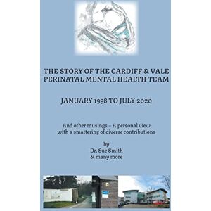 Smith, Dr Sue The Story of the Cardiff and Vale Perinatal Mental Health Team January 1998 – July 2020: And Other Musings – a personal view with a smattering of diverse contributions Smith, Dr Sue The Story of the Cardiff and Vale Perinatal Mental Health Team January 1998 – July 2020: And Other Musings – a personal view with a smattering of diverse contributions