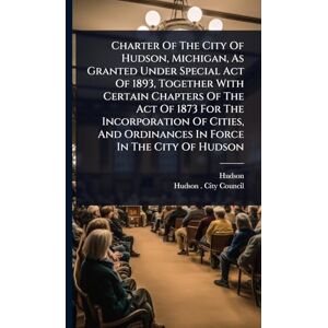 (Mich ), Hudson Charter Of The City Of Hudson, Michigan, As Granted Under Special Act Of 1893, Together With Certain Chapters Of The Act Of 1873 For The Incorporation ... And Ordinances In Force In The City Of Hudson (Mich ), Hudson Charter Of The City Of Hudson, Michigan, As Granted Under Special Act Of 1893, Together With Certain Chapters Of The Act Of 1873 For The Incorporation ... And Ordinances In Force In The City Of Hudson