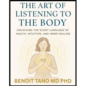 TANO MD PHD, BENOIT THE ART OF LISTENING TO THE BODY: Unlocking Silent Language of Health, Intuition, Inner Healing, and Energy, to Reclaim Your Health and Inner Wisdom TANO MD PHD, BENOIT THE ART OF LISTENING TO THE BODY: Unlocking Silent Language of Health, Intuition, Inner Healing, and Energy, to Reclaim Your Health and Inner Wisdom