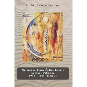 Bonemaison sma, Michel Naissance d’une Église Locale Le Haut-Dahomey 1948 – 1964: Tome 2. Parakou 1948-1964. La Préfecture Apostolique de Parakou Bonemaison sma, Michel Naissance d’une Église Locale Le Haut-Dahomey 1948 – 1964: Tome 2. Parakou 1948-1964. La Préfecture Apostolique de Parakou