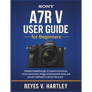 V. Hartley, Reyes Sony A7R V User Guide for Beginners: Detailed Walkthrough of Camera Functions, Smart Shortcuts, Image Enhancement Tools, and Proven Methods to Shoot Like a Pro V. Hartley, Reyes Sony A7R V User Guide for Beginners: Detailed Walkthrough of Camera Functions, Smart Shortcuts, Image Enhancement Tools, and Proven Methods to Shoot Like a Pro