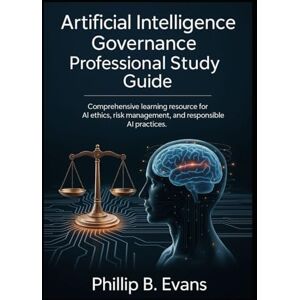 B. Evans, Phillip Artificial Intelligence Governance Professional Study Guide: Comprehensive Learning Resource for AI Ethics, Risk Management, and Responsible AI Practices B. Evans, Phillip Artificial Intelligence Governance Professional Study Guide: Comprehensive Learning Resource for AI Ethics, Risk Management, and Responsible AI Practices