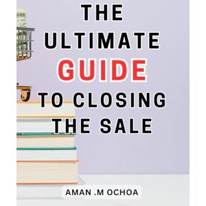Ochoa, Aman .M The Ultimate Guide To Closing The Sale: Closing Sales Made Simple The-Ultimate-Step-by-Step Guide-to Mastering the Art and Achieving Phenomenal Results Ochoa, Aman .M The Ultimate Guide To Closing The Sale: Closing Sales Made Simple The-Ultimate-Step-by-Step Guide-to Mastering the Art and Achieving Phenomenal Results