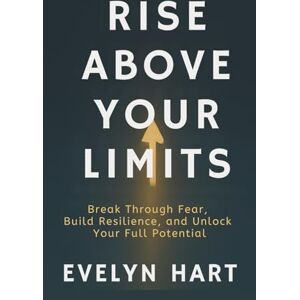 Hart, Evelyn RISE ABOVE YOUR LIMITS: Break Through Fear, Build Resilience, and Unlock Your Full Potential Hart, Evelyn RISE ABOVE YOUR LIMITS: Break Through Fear, Build Resilience, and Unlock Your Full Potential