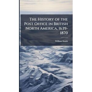 Smith, William 1859-1932 The History of the Post Office in British North America, 1639-1870 Smith, William 1859-1932 The History of the Post Office in British North America, 1639-1870