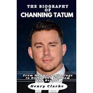 Clarke, Henry THE BIOGRAPHY OF CHANNING TATUM: From Humble Beginnings to Hollywood Stardom and Beyond Clarke, Henry THE BIOGRAPHY OF CHANNING TATUM: From Humble Beginnings to Hollywood Stardom and Beyond