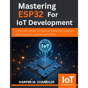 CHANDLER, HARPER M. Mastering ESP32 for IoT Development: A Practical, Hands-On Guide to Designing, Deploying, and Scaling IoT Systems with ESP32 CHANDLER, HARPER M. Mastering ESP32 for IoT Development: A Practical, Hands-On Guide to Designing, Deploying, and Scaling IoT Systems with ESP32
