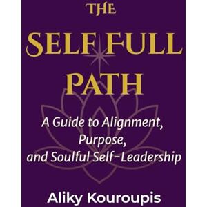 Kouroupis, Aliky The Self Full Path: A Guide to Alignment, Purpose, and Soulful Self-Leadership Kouroupis, Aliky The Self Full Path: A Guide to Alignment, Purpose, and Soulful Self-Leadership
