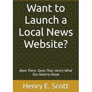 Scott Want to Launch a Local News Website?: Been There. Done That. Here’s What You Need to Know Scott Want to Launch a Local News Website?: Been There. Done That. Here’s What You Need to Know