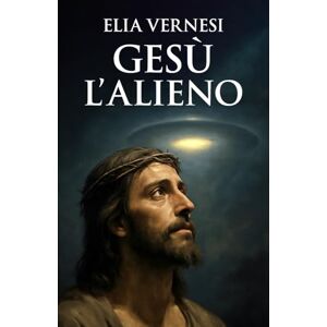 Vernesi, Elia Gesù L'Alieno: Le prove nascoste nei Vangeli e nei testi apocrifi Vernesi, Elia Gesù L'Alieno: Le prove nascoste nei Vangeli e nei testi apocrifi