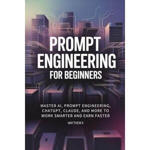 K, Matthew Prompt Engineering for Beginners: Master AI, Prompt Engineering, ChatGPT, Claude, and More to Work Smarter and Earn Faster K, Matthew Prompt Engineering for Beginners: Master AI, Prompt Engineering, ChatGPT, Claude, and More to Work Smarter and Earn Faster