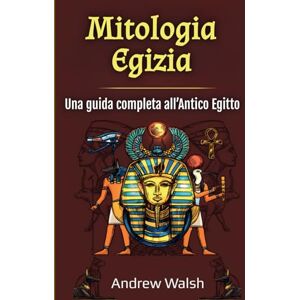 Walsh, Andrew Mitologia Egizia: Una guida completa all’Antico Egitto Walsh, Andrew Mitologia Egizia: Una guida completa all’Antico Egitto