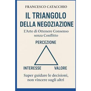 Catacchio, Francesco IL TRIANGOLO DELLA NEGOZIAZIONE: L’ARTE DI OTTENERE CONSENSO SENZA CONFLITTO Catacchio, Francesco IL TRIANGOLO DELLA NEGOZIAZIONE: L’ARTE DI OTTENERE CONSENSO SENZA CONFLITTO