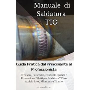 Fazio, Andrea Manuale di Saldatura TIG: Guida Pratica dal Principiante al Professionista: Tecniche, Parametri, Controllo Qualità e Riparazione Difetti per Saldatura TIG su Acciaio Inox, Alluminio e Titanio Fazio, Andrea Manuale di Saldatura TIG: Guida Pratica dal Principiante al Professionista: Tecniche, Parametri, Controllo Qualità e Riparazione Difetti per Saldatura TIG su Acciaio Inox, Alluminio e Titanio