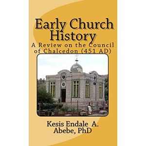 Abebe PhD, Kesi Endale Ashagrie Early Church History: A Review on the Council of Chalcedon (451 AD): Volume 1 Abebe PhD, Kesi Endale Ashagrie Early Church History: A Review on the Council of Chalcedon (451 AD): Volume 1
