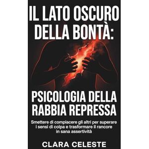 Celeste, Clara Il lato oscuro della bontà: Psicologia della rabbia repressa: Smettere di compiacere gli altri per superare i sensi di colpa e trasformare il rancore in sana assertività Celeste, Clara Il lato oscuro della bontà: Psicologia della rabbia repressa: Smettere di compiacere gli altri per superare i sensi di colpa e trasformare il rancore in sana assertività