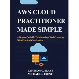 C. Blake, Jameson AWS Cloud Practitioner Made Simple: A Beginner’s Guide To Mastering Cloud Computing With Practical Case Studies C. Blake, Jameson AWS Cloud Practitioner Made Simple: A Beginner’s Guide To Mastering Cloud Computing With Practical Case Studies