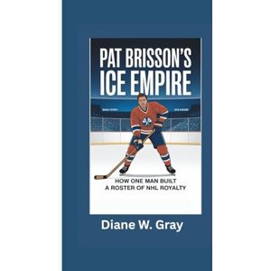 W. Gray, Diane PAT BRISSON’s Ice Empire: How One Man Built a Roster of NHL Royalty W. Gray, Diane PAT BRISSON’s Ice Empire: How One Man Built a Roster of NHL Royalty