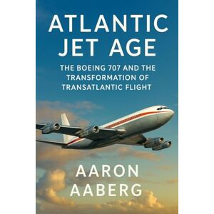 Aaberg, Aaron Atlantic Jet Age: The Boeing 707 and the Transformation of Transatlantic Flight Aaberg, Aaron Atlantic Jet Age: The Boeing 707 and the Transformation of Transatlantic Flight