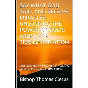 Cletus, Bishop Thomas SAY WHAT GOD SAID, AND RECEIVE MIRACLES: UNLOCKING THE POWER OF GOD'S WORD FOR TRANSFORMATION Cletus, Bishop Thomas SAY WHAT GOD SAID, AND RECEIVE MIRACLES: UNLOCKING THE POWER OF GOD'S WORD FOR TRANSFORMATION