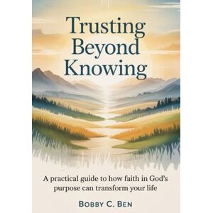 C. Ben, Bobby Trusting Beyond Knowing: A Practical Guide to How Faith in God's Purpose Can Transform Your Life C. Ben, Bobby Trusting Beyond Knowing: A Practical Guide to How Faith in God's Purpose Can Transform Your Life