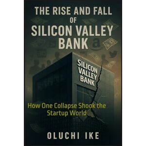 Ike, Oluchi The Rise and Fall of Silicon Valley Bank: How One Collapse Shook the Startup World Ike, Oluchi The Rise and Fall of Silicon Valley Bank: How One Collapse Shook the Startup World