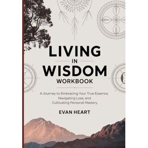 Heart, Evan Living in Wisdom Workbook: A Journey to Embracing Your True Essence, Navigating Loss, and Cultivating Personal Mastery Heart, Evan Living in Wisdom Workbook: A Journey to Embracing Your True Essence, Navigating Loss, and Cultivating Personal Mastery