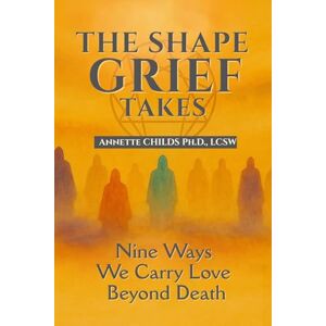 Childs Ph.D., Annette The Shape Grief Takes: Nine Ways We Carry Love Beyond Death Childs Ph.D., Annette The Shape Grief Takes: Nine Ways We Carry Love Beyond Death
