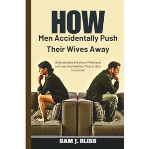 J. bliss, Sam How Men Accidentally Push Their Wives Away: Understanding Emotional Withdrawal and Learning Healthier Ways to Stay Connected J. bliss, Sam How Men Accidentally Push Their Wives Away: Understanding Emotional Withdrawal and Learning Healthier Ways to Stay Connected