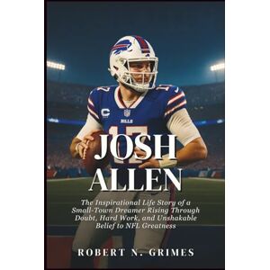 N. Grimes, Robert Josh Allen: The Inspirational Life Story of a Small-Town Dreamer Rising Through Doubt, Hard Work, and Unshakable Belief to NFL Greatness N. Grimes, Robert Josh Allen: The Inspirational Life Story of a Small-Town Dreamer Rising Through Doubt, Hard Work, and Unshakable Belief to NFL Greatness