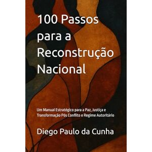 da Cunha, Diego Paulo 100 Passos para a Reconstrução Nacional: Um Manual Estratégico para a Paz, Justiça e Transformação Pós Conflito e Regime Autoritário da Cunha, Diego Paulo 100 Passos para a Reconstrução Nacional: Um Manual Estratégico para a Paz, Justiça e Transformação Pós Conflito e Regime Autoritário