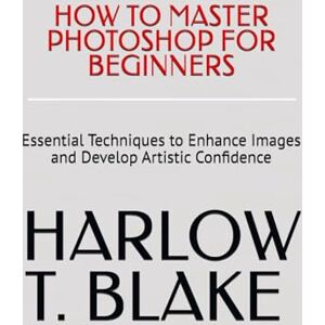 BLAKE, HARLOW T. HOW TO MASTER PHOTOSHOP FOR BEGINNERS: Essential Techniques to Enhance Images and Develop Artistic Confidence BLAKE, HARLOW T. HOW TO MASTER PHOTOSHOP FOR BEGINNERS: Essential Techniques to Enhance Images and Develop Artistic Confidence