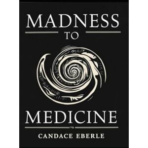 Eberle, Candace Rose Madness to Medicine: Weaving Wounds Into Wisdom Eberle, Candace Rose Madness to Medicine: Weaving Wounds Into Wisdom