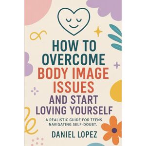 LOPEZ, DANIEL HOW TO OVERCOME BODY IMAGE ISSUES AND START LOVING YOURSELF.: A Realistic Guide for Teens Navigating Self-Doubt. LOPEZ, DANIEL HOW TO OVERCOME BODY IMAGE ISSUES AND START LOVING YOURSELF.: A Realistic Guide for Teens Navigating Self-Doubt.