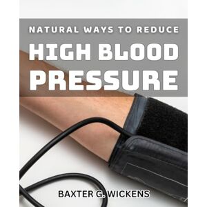 G. Wickens, Baxter Natural Ways to Reduce High Blood Pressure: Holistic Approach to Lowering Hypertension Naturally and Safely G. Wickens, Baxter Natural Ways to Reduce High Blood Pressure: Holistic Approach to Lowering Hypertension Naturally and Safely