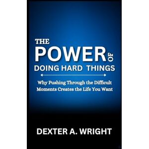 A. Wright, Dexter THE POWER OF DOING HARD THINGS: Why Pushing Through the Difficult Moments Creates the Life You Want A. Wright, Dexter THE POWER OF DOING HARD THINGS: Why Pushing Through the Difficult Moments Creates the Life You Want