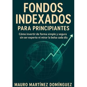 Martínez Domínguez, Mauro Fondos Indexados para Principiantes: Cómo invertir de forma simple y segura sin ser experto ni mirar la bolsa cada día. Martínez Domínguez, Mauro Fondos Indexados para Principiantes: Cómo invertir de forma simple y segura sin ser experto ni mirar la bolsa cada día.