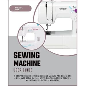 Trigg, Richard Sewing Machine User Guide: A Comprehensive Sewing Machine Manual for Beginners — Discover Setup Basics, Stitching Techniques, Repairs, Maintenance Routines, and More Trigg, Richard Sewing Machine User Guide: A Comprehensive Sewing Machine Manual for Beginners — Discover Setup Basics, Stitching Techniques, Repairs, Maintenance Routines, and More