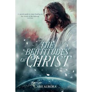 Aurora, Ars The Beatitudes of Christ: A sacred guide to inner healing in the words of the beloved Lord Jesus Aurora, Ars The Beatitudes of Christ: A sacred guide to inner healing in the words of the beloved Lord Jesus