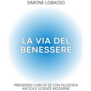 Lobasso, Simone La via del Benessere: Prendersi cura di sé con filosofia antica e scienze moderne Lobasso, Simone La via del Benessere: Prendersi cura di sé con filosofia antica e scienze moderne