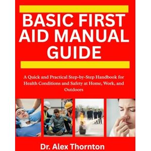 Thornton, Dr. Alex BASIC FIRST AID MANUAL GUIDE: A Quick and Practical Step-by-Step Handbook for Health Conditions and Safety at Home, Work, and Outdoors Thornton, Dr. Alex BASIC FIRST AID MANUAL GUIDE: A Quick and Practical Step-by-Step Handbook for Health Conditions and Safety at Home, Work, and Outdoors