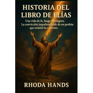 Hands, Rhoda HISTORIA DEL LIBRO DE ELÍAS:: Una vida de fe, fuego y milagros. La convicción inquebrantable de un profeta que resistió la corriente. Hands, Rhoda HISTORIA DEL LIBRO DE ELÍAS:: Una vida de fe, fuego y milagros. La convicción inquebrantable de un profeta que resistió la corriente.
