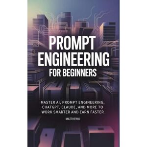 K, Matthew Prompt Engineering for Beginners: Master AI, Prompt Engineering, ChatGPT, Claude, and More to Work Smarter and Earn Faster K, Matthew Prompt Engineering for Beginners: Master AI, Prompt Engineering, ChatGPT, Claude, and More to Work Smarter and Earn Faster