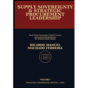 Ferreira, Ricardo Manuel Machado SUPPLY SOVEREIGNTY & STRATEGIC PROCUREMENT LEADERSHIP Volume I: Total Value Ownership, Ethical Control, and End-to-End Resilience for Critical Global Chains Ferreira, Ricardo Manuel Machado SUPPLY SOVEREIGNTY & STRATEGIC PROCUREMENT LEADERSHIP Volume I: Total Value Ownership, Ethical Control, and End-to-End Resilience for Critical Global Chains