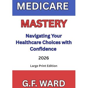 Ward, G.F. MEDICARE MASTERY: NAVIGATING YOUR HEALTHCARE CHOICES WITH CONFIDENCE Ward, G.F. MEDICARE MASTERY: NAVIGATING YOUR HEALTHCARE CHOICES WITH CONFIDENCE