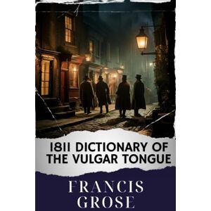 Grose, Francis 1811 Dictionary of the Vulgar Tongue: Unlocking the 1811 Vulgar Tongue Dictionary. A Riotous Journey into Regency Slang. The Original Classic (annotated) Grose, Francis 1811 Dictionary of the Vulgar Tongue: Unlocking the 1811 Vulgar Tongue Dictionary. A Riotous Journey into Regency Slang. The Original Classic (annotated)