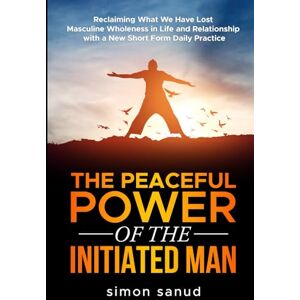 sanud, simon The Peaceful Power of the Initiated Man: Reclaiming What We Have Lost Masculine Wholeness in Life and Relationship With a New Short Form Daily Practice sanud, simon The Peaceful Power of the Initiated Man: Reclaiming What We Have Lost Masculine Wholeness in Life and Relationship With a New Short Form Daily Practice