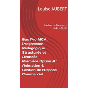 AUBERT, Louise Bac Pro MCV : Progression Pédagogique Structurée et Avancée — Première (Métiers du Commerce et de la Vente, Option A : Animation & Gestion de l’Espace Commercial) AUBERT, Louise Bac Pro MCV : Progression Pédagogique Structurée et Avancée — Première (Métiers du Commerce et de la Vente, Option A : Animation & Gestion de l’Espace Commercial)