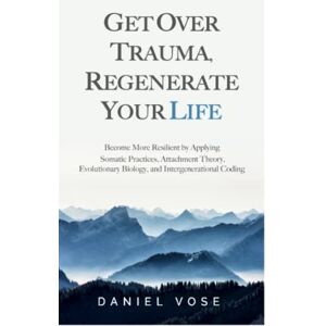 Vose, Daniel Get over Trauma, Regenerate Your Life: Become More Resilient by Applying Somatic Practices, Attachment Theory, Evolutionary Biology, and Intergenerational Coding Vose, Daniel Get over Trauma, Regenerate Your Life: Become More Resilient by Applying Somatic Practices, Attachment Theory, Evolutionary Biology, and Intergenerational Coding