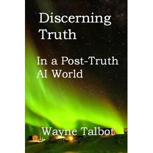 Talbot, Mr Wayne Discerning Truth: In a Post-Truth AI World Talbot, Mr Wayne Discerning Truth: In a Post-Truth AI World